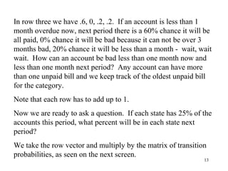 13
In row three we have .6, 0, .2, .2. If an account is less than 1
month overdue now, next period there is a 60% chance it will be
all paid, 0% chance it will be bad because it can not be over 3
months bad, 20% chance it will be less than a month - wait, wait
wait. How can an account be bad less than one month now and
less than one month next period? Any account can have more
than one unpaid bill and we keep track of the oldest unpaid bill
for the category.
Note that each row has to add up to 1.
Now we are ready to ask a question. If each state has 25% of the
accounts this period, what percent will be in each state next
period?
We take the row vector and multiply by the matrix of transition
probabilities, as seen on the next screen.
 