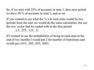 16
So, if we start with 25% of accounts in state 1, then next period
we have 50 % of accounts in state 1, and so on.
If you wanted to see what the %’s in each state would be two
periods from the start we would do the same calculation, but use
the row vector that we ended with in the first period
(.5, .275, .125, .1)
If I wanted to see the probabilities of being in each state at the
end of two months I would put 2 for number of transitions and
would get (.615, .285, .055, .045).
 