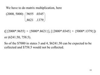 19
We have to do matrix multiplication, here
(2000, 5000) .9655 .0345
.8621 .1379
([{2000*.9655} + {5000*.8621}], [{2000*.0345} + {5000*.1379}])
or (6241.50, 758.5).
So of the $7000 in states 3 and 4, $6241.50 can be expected to be
collected and $758.5 would not be collected.
 
