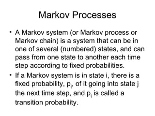 Markov Processes
• A Markov system (or Markov process or
Markov chain) is a system that can be in
one of several (numbered) states, and can
pass from one state to another each time
step according to fixed probabilities.
• If a Markov system is in state i, there is a
fixed probability, pij, of it going into state j
the next time step, and pij is called a
transition probability.
 