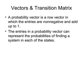 Vectors & Transition Matrix
• A probability vector is a row vector in
which the entries are nonnegative and add
up to 1.
• The entries in a probability vector can
represent the probabilities of finding a
system in each of the states.
 