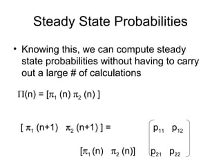 Steady State Probabilities
• Knowing this, we can compute steady
state probabilities without having to carry
out a large # of calculations
Π(n) = [π1 (n) π2 (n) ]
[ π1 (n+1) π2 (n+1) ] = p11 p12
[π1 (n) π2 (n)] p21 p22
 