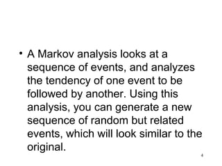 • A Markov analysis looks at a
sequence of events, and analyzes
the tendency of one event to be
followed by another. Using this
analysis, you can generate a new
sequence of random but related
events, which will look similar to the
original.
4
 