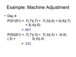 Example: Machine Adjustment
• Day 4:
P(S1|S1) = .7(.7)(.7) + .7(.3)(.6) +.3(.6)(.7)
+.3(.4)(.6)
= .667
P(S2|S1) = .7(.7)(.3) + .7(.3)(.4) + .3(.6)
(.3) + 3(.4)(.4)
= .333
 