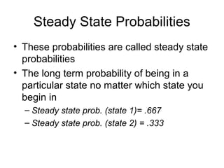 Steady State Probabilities
• These probabilities are called steady state
probabilities
• The long term probability of being in a
particular state no matter which state you
begin in
– Steady state prob. (state 1)= .667
– Steady state prob. (state 2) = .333
 