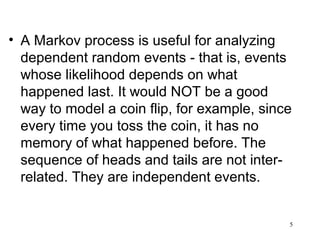 • A Markov process is useful for analyzing
dependent random events - that is, events
whose likelihood depends on what
happened last. It would NOT be a good
way to model a coin flip, for example, since
every time you toss the coin, it has no
memory of what happened before. The
sequence of heads and tails are not inter-
related. They are independent events.
5
 