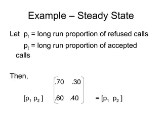 Example – Steady State
Let p1 = long run proportion of refused calls
p2 = long run proportion of accepted
calls
Then,
.70 .30
[p1 p2 ] .60 .40 = [p1 p2 ]
 