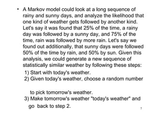 • A Markov model could look at a long sequence of
rainy and sunny days, and analyze the likelihood that
one kind of weather gets followed by another kind.
Let's say it was found that 25% of the time, a rainy
day was followed by a sunny day, and 75% of the
time, rain was followed by more rain. Let's say we
found out additionally, that sunny days were followed
50% of the time by rain, and 50% by sun. Given this
analysis, we could generate a new sequence of
statistically similar weather by following these steps:
1) Start with today's weather.
2) Given today's weather, choose a random number
to pick tomorrow's weather.
3) Make tomorrow's weather "today's weather" and
go back to step 2. 7
 
