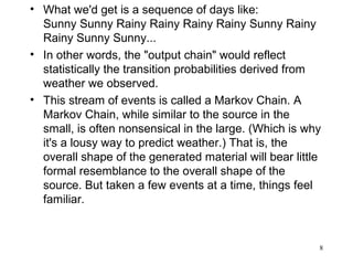 • What we'd get is a sequence of days like:
Sunny Sunny Rainy Rainy Rainy Rainy Sunny Rainy
Rainy Sunny Sunny...
• In other words, the "output chain" would reflect
statistically the transition probabilities derived from
weather we observed.
• This stream of events is called a Markov Chain. A
Markov Chain, while similar to the source in the
small, is often nonsensical in the large. (Which is why
it's a lousy way to predict weather.) That is, the
overall shape of the generated material will bear little
formal resemblance to the overall shape of the
source. But taken a few events at a time, things feel
familiar.
8
 