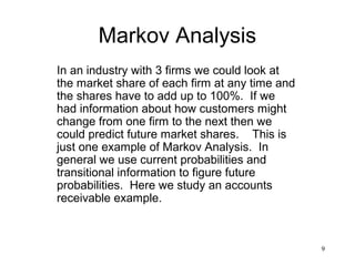 9
Markov Analysis
In an industry with 3 firms we could look at
the market share of each firm at any time and
the shares have to add up to 100%. If we
had information about how customers might
change from one firm to the next then we
could predict future market shares. This is
just one example of Markov Analysis. In
general we use current probabilities and
transitional information to figure future
probabilities. Here we study an accounts
receivable example.
 
