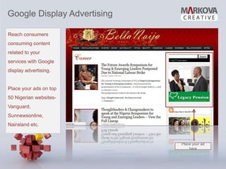 Google Display Advertising

Reach consumers
consuming content
related to your
services with Google
display advertising.


Place your ads on top
50 Nigerian websites-
Vanguard,
Sunnewsonline,
Nairaland etc.


                             Place your ad
                                 here
 