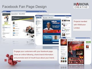 Facebook Fan Page Design


                                                          Projects handled
                                                          with Wildfusion
                                                          Limited.




      Engage your customers with your facebook page.
      Grow an online following, share brand information
      and promote word of mouth buzz about your brand.
 