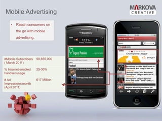 Mobile Advertising
    •   Reach consumers on
        the go with mobile
        advertising.




#Mobile Subscribers    90,655,000
( March 2011)

% Internet enabled     25-30%
handset usage

# Ad                   617 Million
Impressions/month
(April 2011)
 