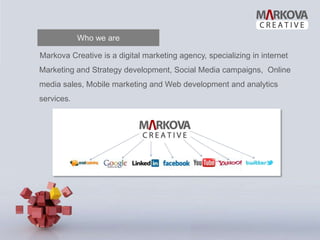 Who we are

Markova Creative is a digital marketing agency, specializing in internet
Marketing and Strategy development, Social Media campaigns, Online
media sales, Mobile marketing and Web development and analytics
services.
 