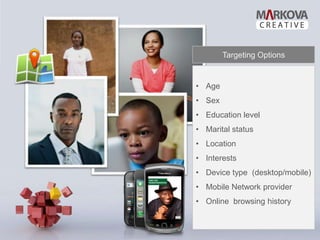 Targeting Options


• Age
• Sex
• Education level
• Marital status
• Location
• Interests
• Device type (desktop/mobile)
• Mobile Network provider
• Online browsing history
 