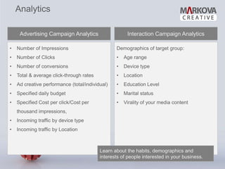 Analytics

     Advertising Campaign Analytics                   Interaction Campaign Analytics

•   Number of Impressions                        Demographics of target group:
•   Number of Clicks                             •   Age range
•   Number of conversions                        •   Device type
•   Total & average click-through rates          •   Location
•   Ad creative performance (total/individual)   •   Education Level
•   Specified daily budget                       •   Marital status
•   Specified Cost per click/Cost per            •   Virality of your media content
    thousand impressions,
•   Incoming traffic by device type
•   Incoming traffic by Location



                                          Learn about the habits, demographics and
                                          interests of people interested in your business.
 