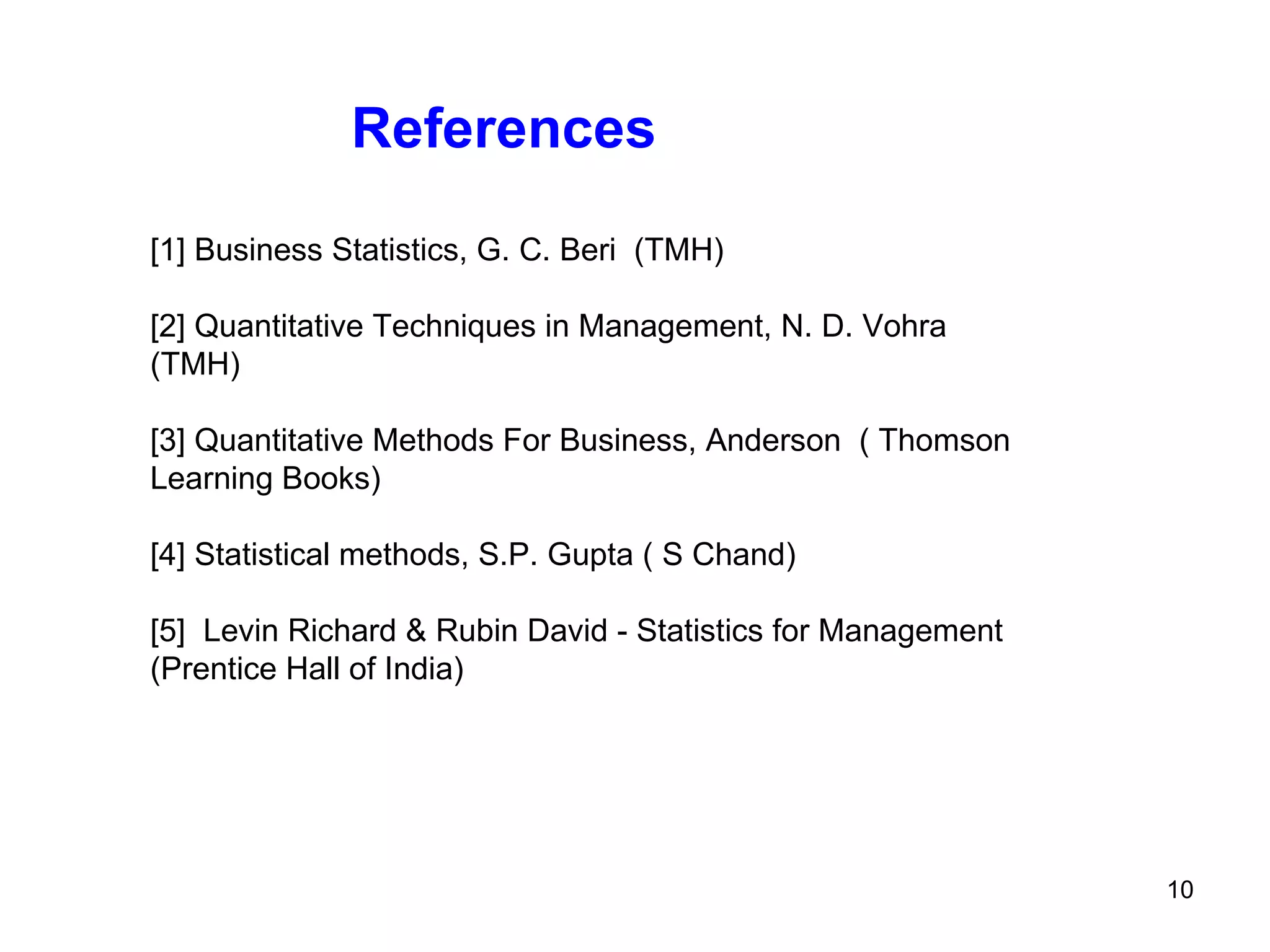 References [1] Business Statistics, G. C. Beri  (TMH)  [2] Quantitative Techniques in Management, N. D. Vohra (TMH)  [3] Quantitative Methods For Business, Anderson  ( Thomson Learning Books)  [4] Statistical methods, S.P. Gupta ( S Chand)  [5]  Levin Richard & Rubin David - Statistics for Management (Prentice Hall of India)  
