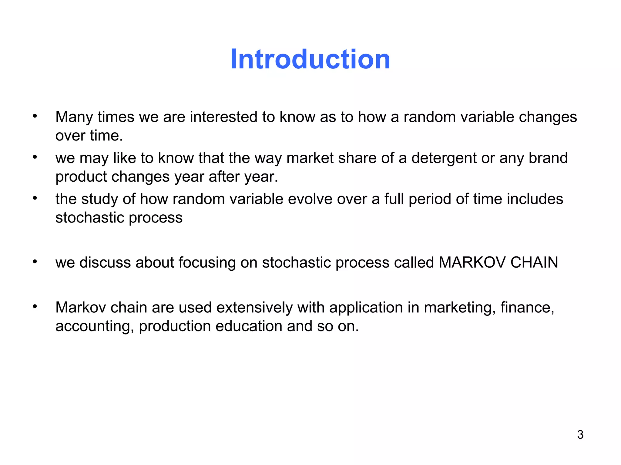 Introduction Many times we are interested to know as to how a random variable changes over time. we may like to know that the way market share of a detergent or any brand product changes year after year. the study of how random variable evolve over a full period of time includes stochastic process we discuss about focusing on stochastic process called MARKOV CHAIN Markov chain are used extensively with application in marketing, finance, accounting, production education and so on. 
