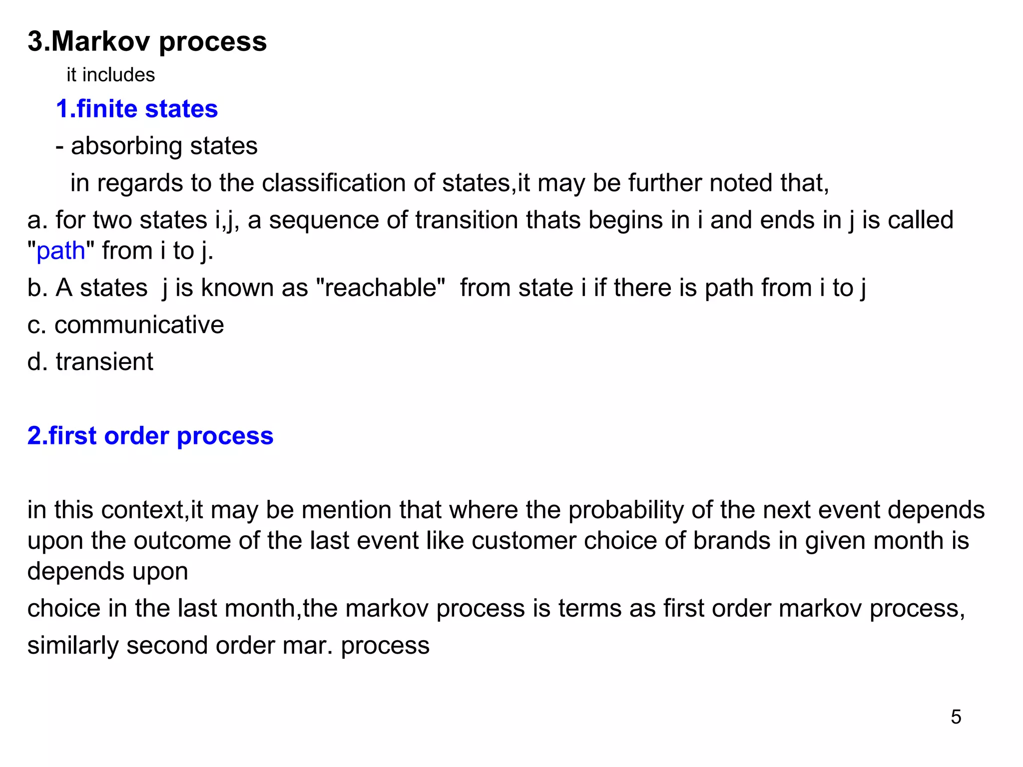 3.Markov process it includes  1.finite states - absorbing states in regards to the classification of states,it may be further noted that, a. for two states i,j, a sequence of transition thats begins in i and ends in j is called " path " from i to j. b. A states  j is known as "reachable"  from state i if there is path from i to j c. communicative  d. transient 2.first order process in this context,it may be mention that where the probability of the next event depends upon the outcome of the last event like customer choice of brands in given month is depends upon choice in the last month,the markov process is terms as first order markov process, similarly second order mar. process 