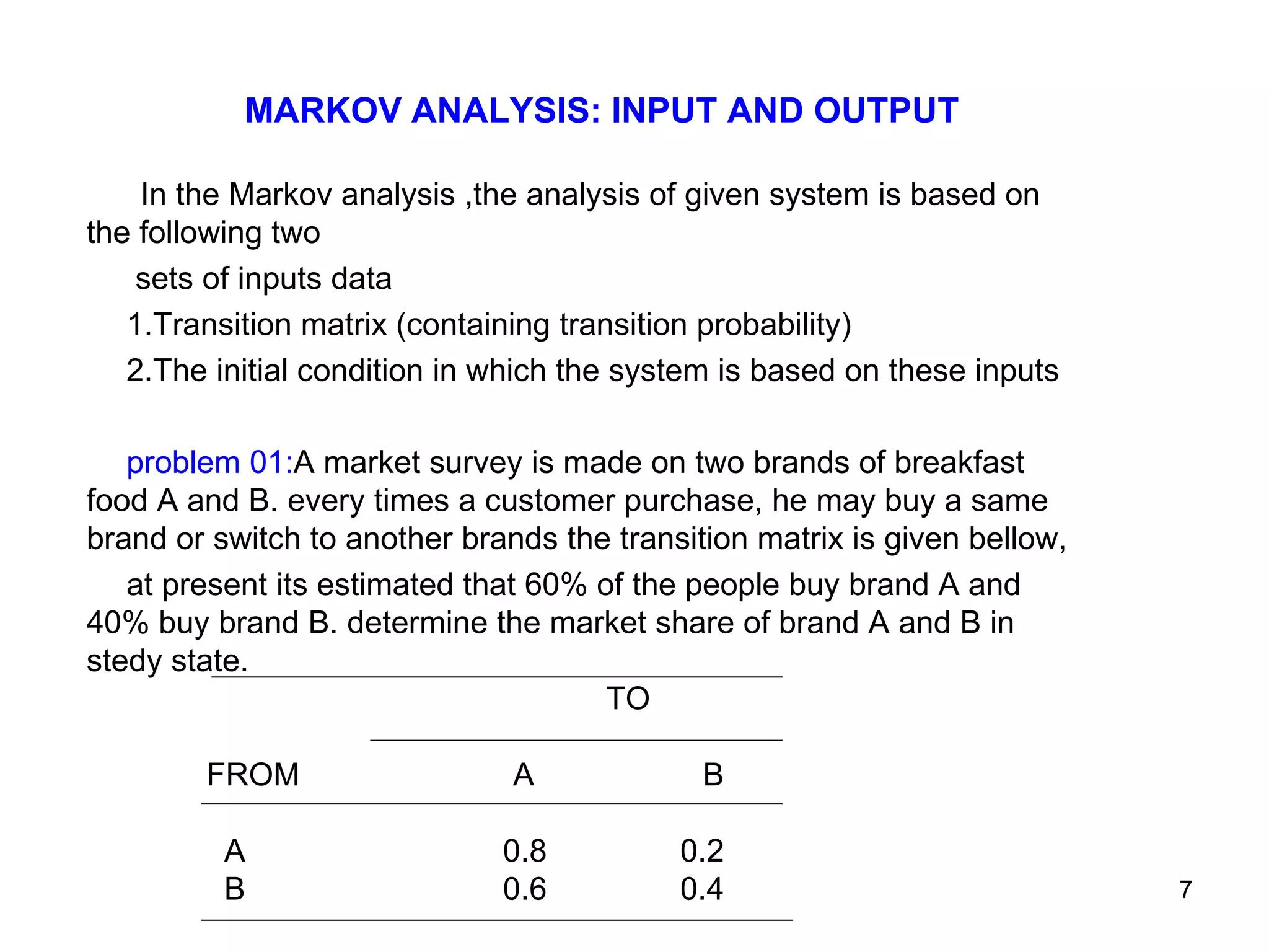 MARKOV ANALYSIS: INPUT AND OUTPUT In the Markov analysis ,the analysis of given system is based on the following two  sets of inputs data 1.Transition matrix (containing transition probability) 2.The initial condition in which the system is based on these inputs problem 01: A market survey is made on two brands of breakfast food A and B. every times a customer purchase, he may buy a same brand or switch to another brands the transition matrix is given bellow, at present its estimated that 60% of the people buy brand A and 40% buy brand B. determine the market share of brand A and B in stedy state. TO FROM  A  B  A  0.8  0.2 B  0.6  0.4 