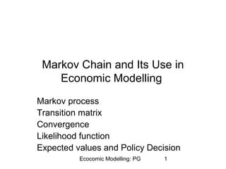 Markov Chain and Its Use in 
Economic Modelling 
Markov process 
Transition matrix 
Convergence 
Likelihood function 
Expected values and Policy Decision 
Ecocomic Modelling: PG 1 
 