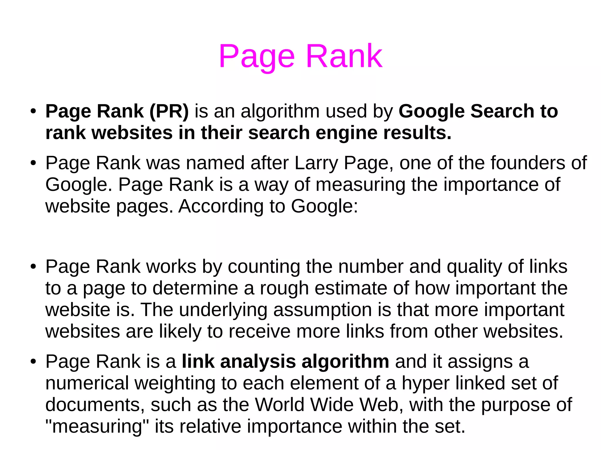 Page Rank
● Page Rank (PR) is an algorithm used by Google Search to
rank websites in their search engine results.
● Page Rank was named after Larry Page, one of the founders of
Google. Page Rank is a way of measuring the importance of
website pages. According to Google:
● Page Rank works by counting the number and quality of links
to a page to determine a rough estimate of how important the
website is. The underlying assumption is that more important
websites are likely to receive more links from other websites.
● Page Rank is a link analysis algorithm and it assigns a
numerical weighting to each element of a hyper linked set of
documents, such as the World Wide Web, with the purpose of
"measuring" its relative importance within the set.
 
