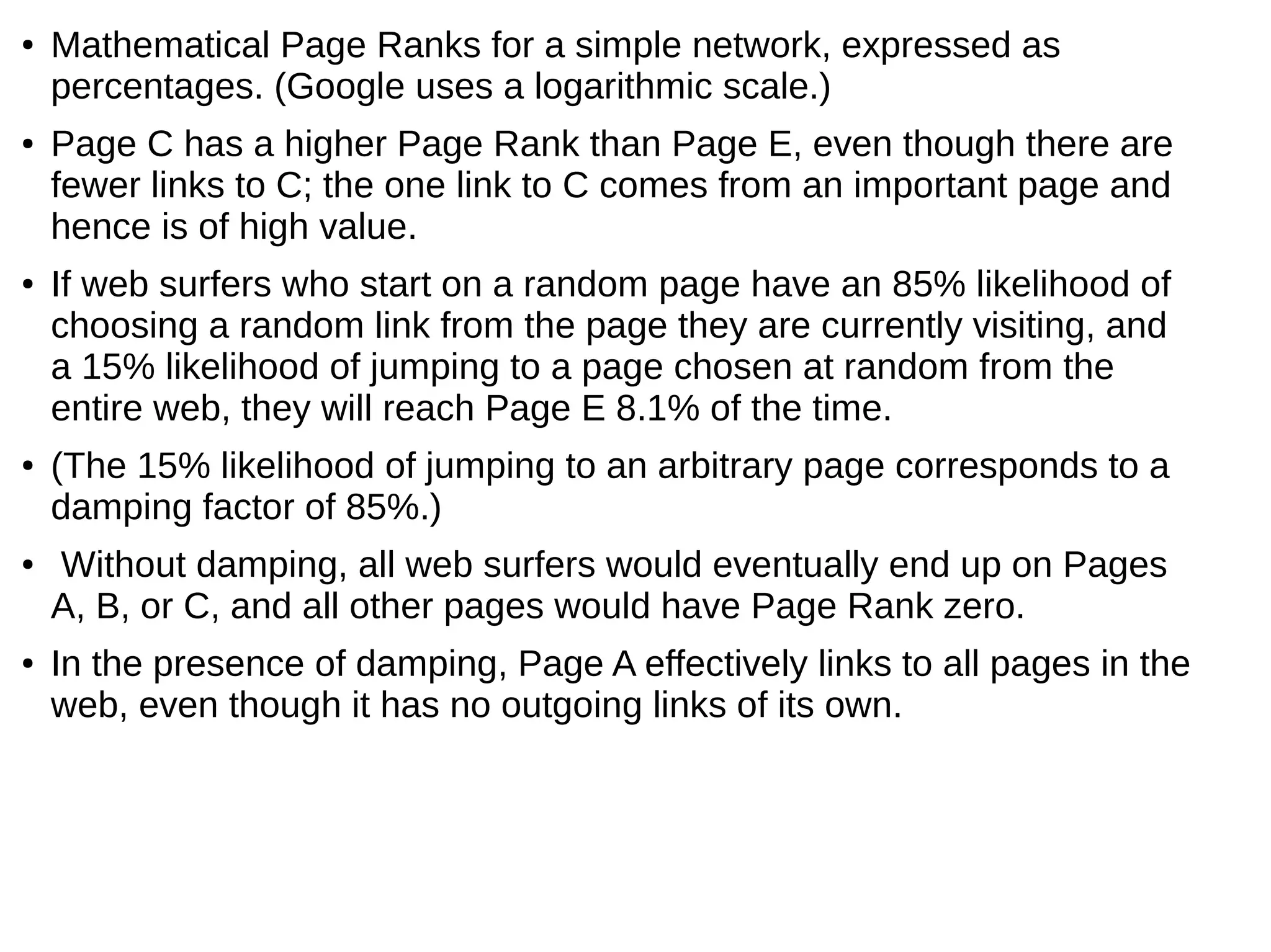 ● Mathematical Page Ranks for a simple network, expressed as
percentages. (Google uses a logarithmic scale.)
● Page C has a higher Page Rank than Page E, even though there are
fewer links to C; the one link to C comes from an important page and
hence is of high value.
● If web surfers who start on a random page have an 85% likelihood of
choosing a random link from the page they are currently visiting, and
a 15% likelihood of jumping to a page chosen at random from the
entire web, they will reach Page E 8.1% of the time.
● (The 15% likelihood of jumping to an arbitrary page corresponds to a
damping factor of 85%.)
● Without damping, all web surfers would eventually end up on Pages
A, B, or C, and all other pages would have Page Rank zero.
● In the presence of damping, Page A effectively links to all pages in the
web, even though it has no outgoing links of its own.
 