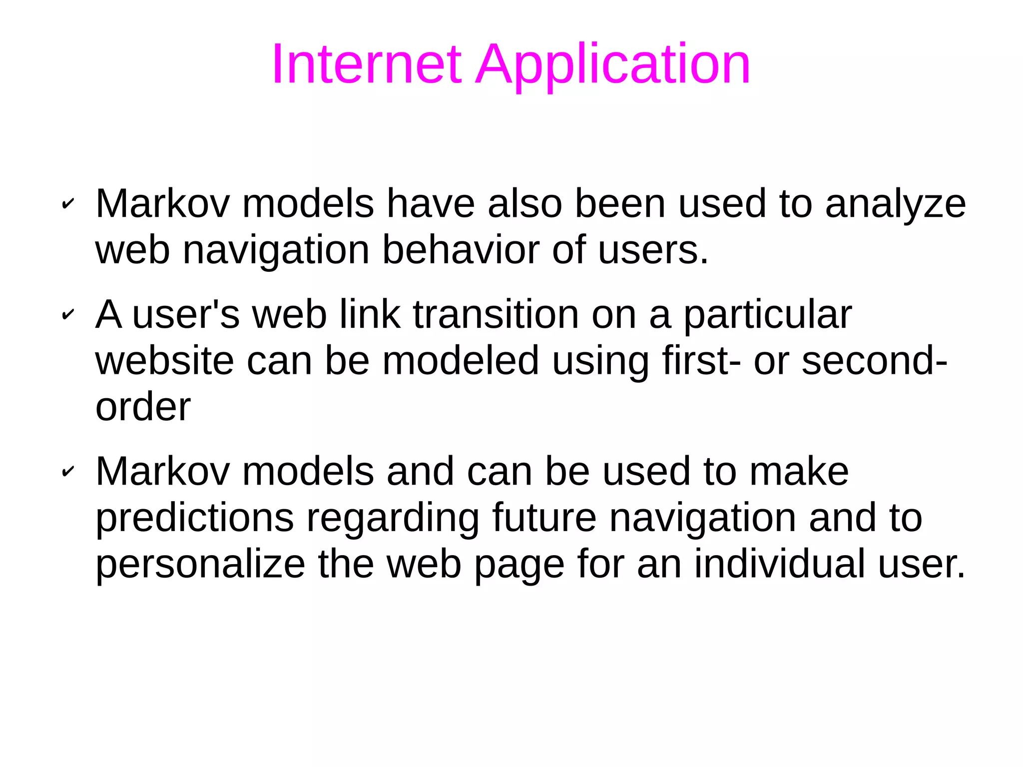 Internet Application
✔ Markov models have also been used to analyze
web navigation behavior of users.
✔ A user's web link transition on a particular
website can be modeled using first- or second-
order
✔ Markov models and can be used to make
predictions regarding future navigation and to
personalize the web page for an individual user.
 