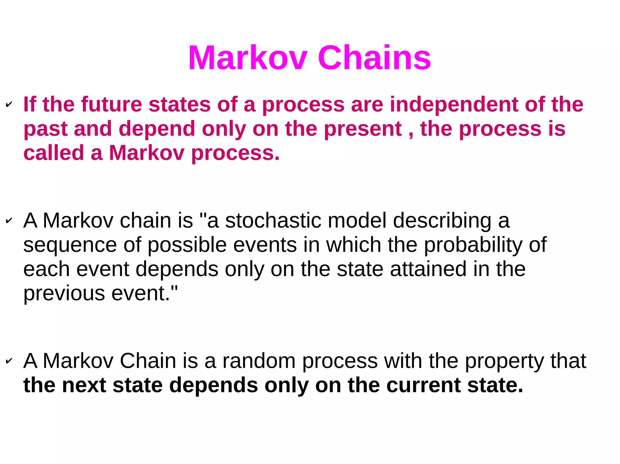 Markov Chains
✔ If the future states of a process are independent of the
past and depend only on the present , the process is
called a Markov process.
✔ A Markov chain is "a stochastic model describing a
sequence of possible events in which the probability of
each event depends only on the state attained in the
previous event."
✔ A Markov Chain is a random process with the property that
the next state depends only on the current state.
 