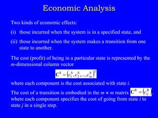 Economic Analysis
Two kinds of economic effects:
(i) those incurred when the system is in a specified state, and
(ii) those incurred when the system makes a transition from one
state to another.
The cost (profit) of being in a particular state is represented by the
m-dimensional column vector
where each component is the cost associated with state i.
The cost of a transition is embodied in the m  m matrix .
where each component specifies the cost of going from state i to
state j in a single step.
 T
S
S
2
S
1
S
,...,
, m
c
c
c

C
 
R
R
ij
c

C
 