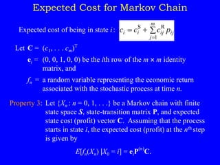 Expected Cost for Markov Chain
Expected cost of being in state i: ij
m
j
ij
i
i p
c
c
c 


1
R
S
Let C = (c1, . . . cm)T
ei = (0, 0, 1, 0, 0) be the ith row of the m  m identity
matrix, and
fn = a random variable representing the economic return
associated with the stochastic process at time n.
Property 3: Let {Xn : n = 0, 1, . . .} be a Markov chain with finite
state space S, state-transition matrix P, and expected
state cost (profit) vector C. Assuming that the process
starts in state i, the expected cost (profit) at the nth step
is given by
E[fn(Xn) |X0 = i] = eiP
(n)
C.
 