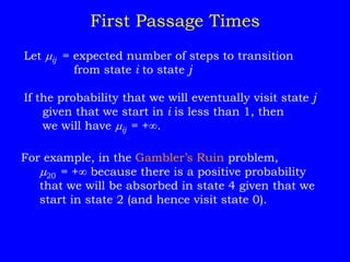 Let ij = expected number of steps to transition
from state i to state j
If the probability that we will eventually visit state j
given that we start in i is less than 1, then
we will have ij = +.
First Passage Times
For example, in the Gambler’s Ruin problem,
20 = + because there is a positive probability
that we will be absorbed in state 4 given that we
start in state 2 (and hence visit state 0).
 