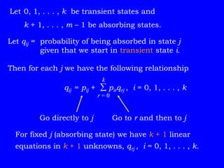 Go directly to j Go to r and then to j
Let qij = probability of being absorbed in state j
given that we start in transient state i.
Then for each j we have the following relationship
qij = pij +  pirqrj , i = 0, 1, . . . , k
Let 0, 1, . . . , k be transient states and
k + 1, . . . , m – 1 be absorbing states.
k
r = 0
For fixed j (absorbing state) we have k + 1 linear
equations in k + 1 unknowns, qrj , i = 0, 1, . . . , k.
 