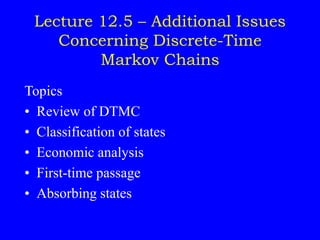 Lecture 12.5 – Additional Issues
Concerning Discrete-Time
Markov Chains
Topics
• Review of DTMC
• Classification of states
• Economic analysis
• First-time passage
• Absorbing states
 