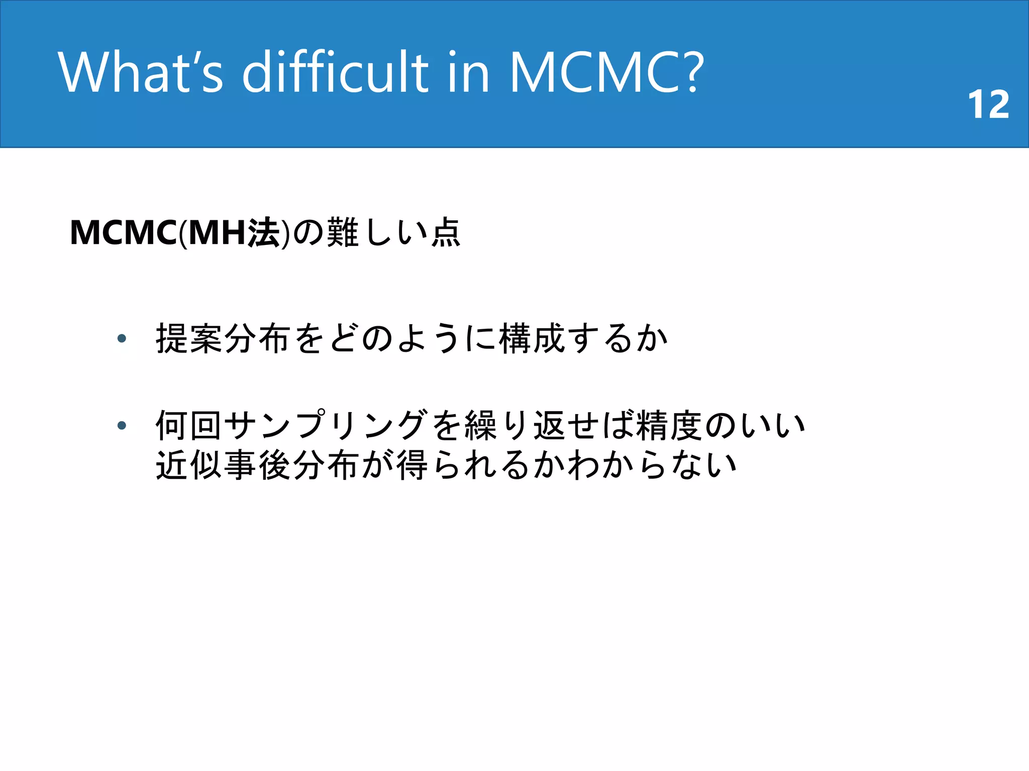 What’s difficult in MCMC? 12
MCMC(MH法)の難しい点
• 提案分布をどのように構成するか
• 何回サンプリングを繰り返せば精度のいい
近似事後分布が得られるかわからない
 