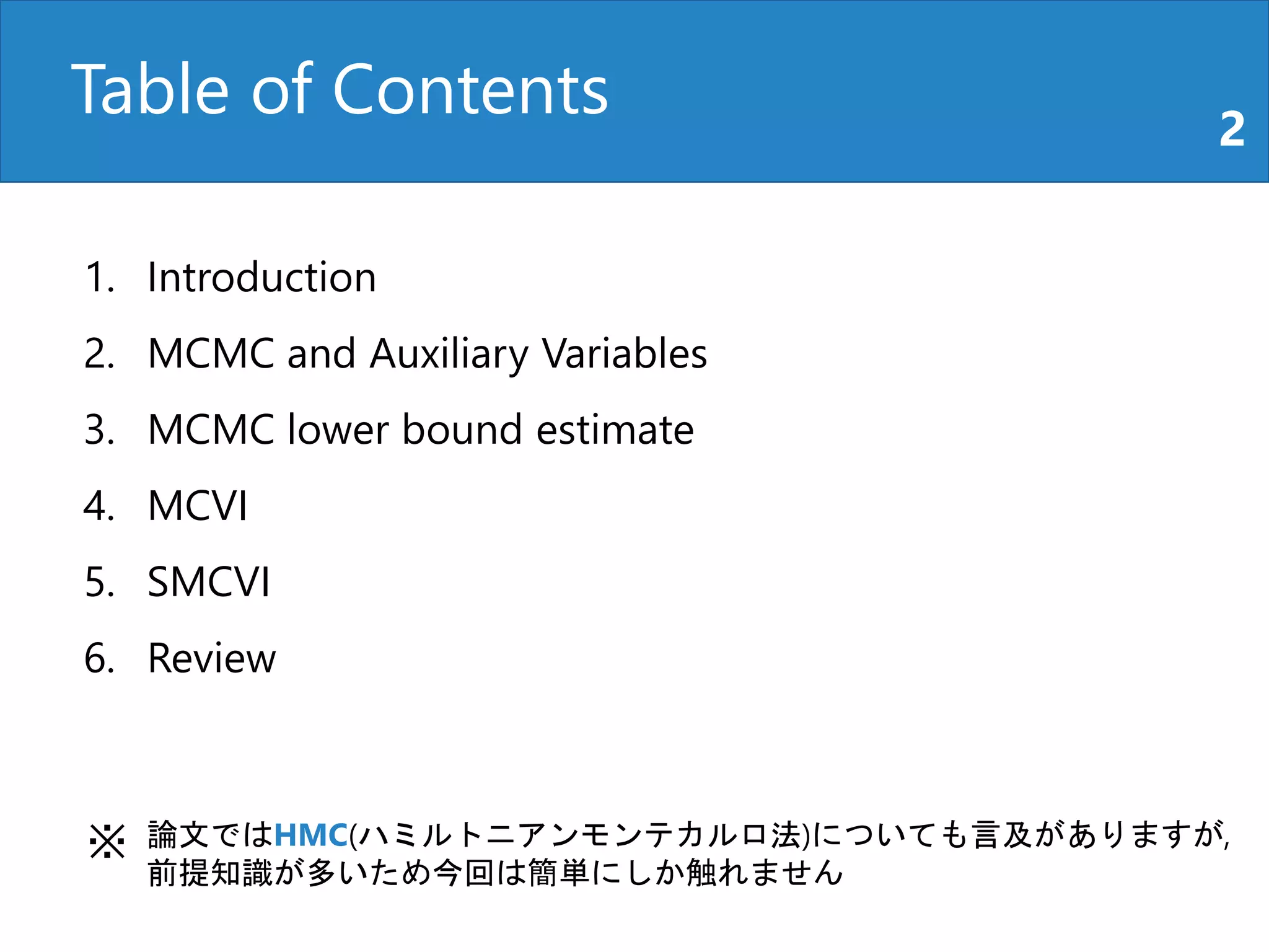 Table of Contents 2
1. Introduction
2. MCMC and Auxiliary Variables
3. MCMC lower bound estimate
4. MCVI
5. SMCVI
6. Review
論文ではHMC(ハミルトニアンモンテカルロ法)についても言及がありますが,
前提知識が多いため今回は簡単にしか触れません
※
 
