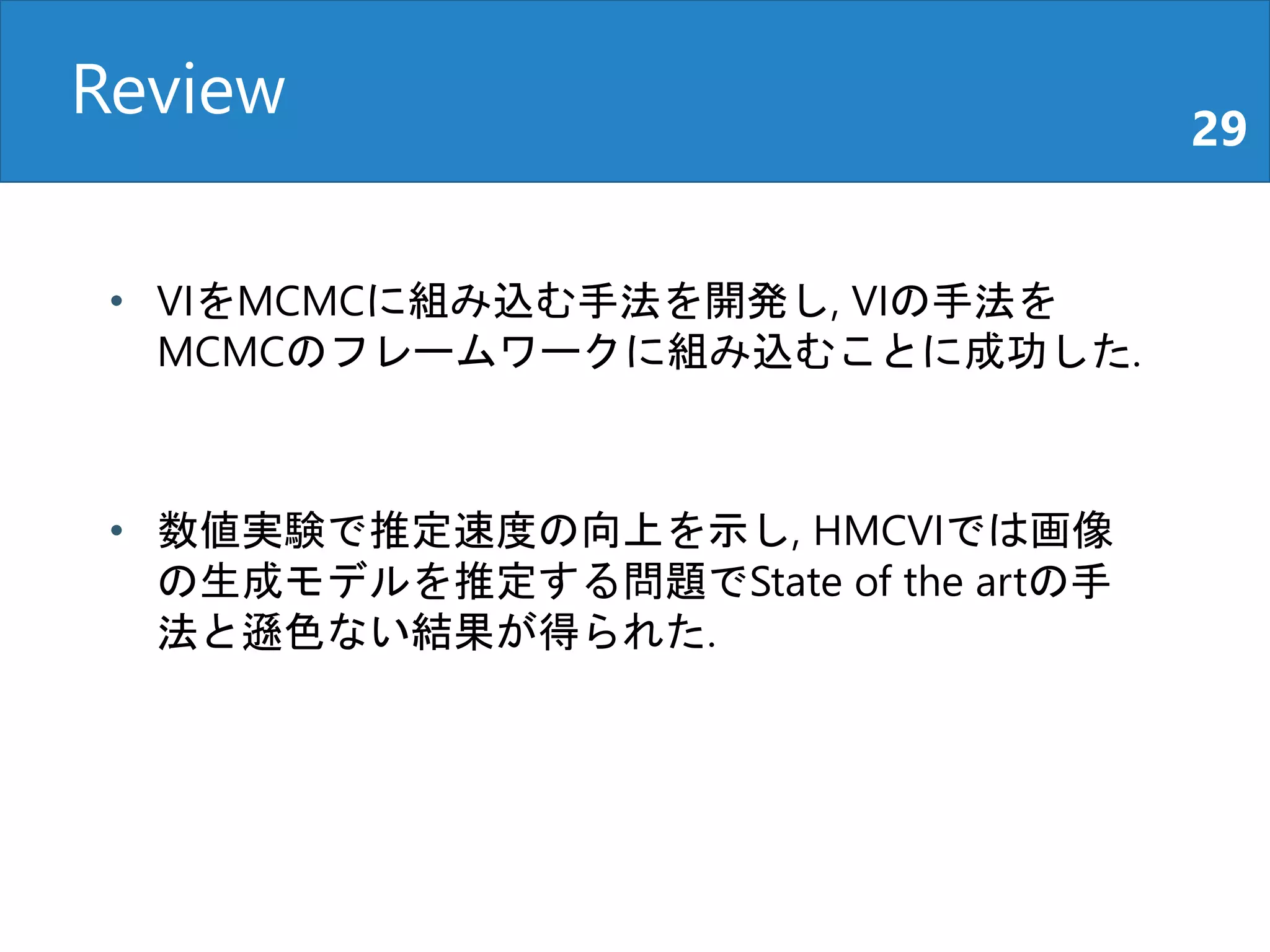 Review 29
• VIをMCMCに組み込む手法を開発し, VIの手法を
MCMCのフレームワークに組み込むことに成功した.
• 数値実験で推定速度の向上を示し, HMCVIでは画像
の生成モデルを推定する問題でState of the artの手
法と遜色ない結果が得られた.
 