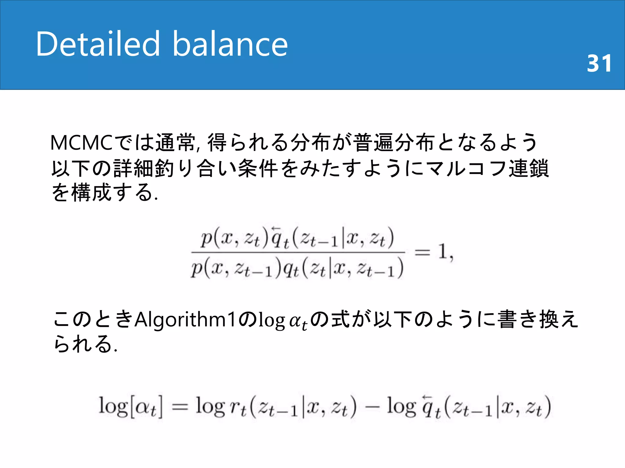 Detailed balance 31
MCMCでは通常, 得られる分布が普遍分布となるよう
以下の詳細釣り合い条件をみたすようにマルコフ連鎖
を構成する.
このときAlgorithm1のlog 𝛼 𝑡の式が以下のように書き換え
られる.
 