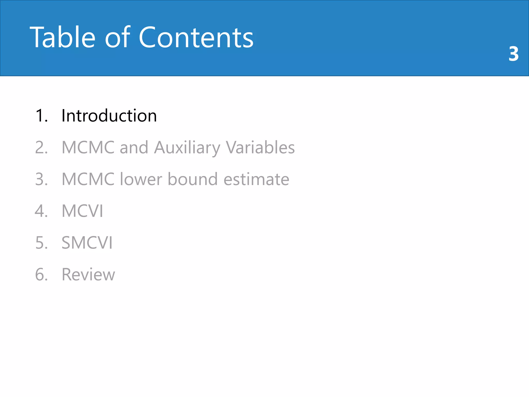 Table of Contents 3
1. Introduction
2. MCMC and Auxiliary Variables
3. MCMC lower bound estimate
4. MCVI
5. SMCVI
6. Review
 