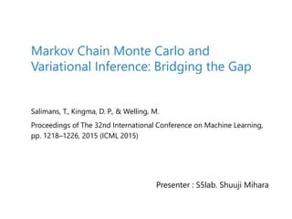 Salimans, T., Kingma, D. P., & Welling, M.
Proceedings of The 32nd International Conference on Machine Learning,
pp. 1218–1226, 2015 (ICML 2015)
Markov Chain Monte Carlo and
Variational Inference: Bridging the Gap
Presenter : S5lab. Shuuji Mihara
 