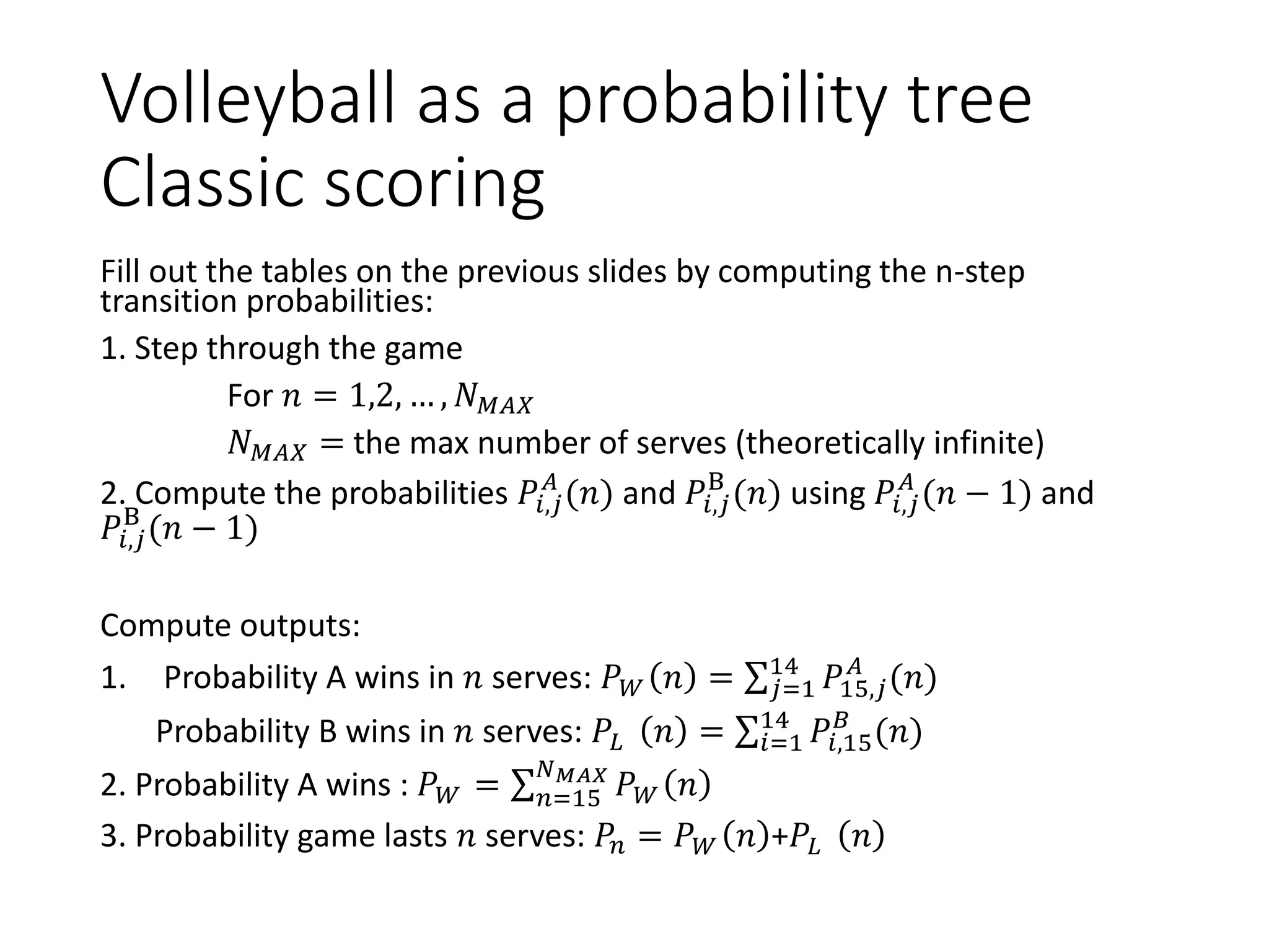 Volleyball as a probability tree
Classic scoring
Fill out the tables on the previous slides by computing the n-step
transition probabilities:
1. Step through the game
For 𝑛 = 1,2, … , 𝑁 𝑀𝐴𝑋
𝑁 𝑀𝐴𝑋 = the max number of serves (theoretically infinite)
2. Compute the probabilities 𝑃𝑖,𝑗
𝐴
(𝑛) and 𝑃𝑖,𝑗
B
(𝑛) using 𝑃𝑖,𝑗
𝐴
(𝑛 − 1) and
𝑃𝑖,𝑗
B
(𝑛 − 1)
Compute outputs:
1. Probability A wins in 𝑛 serves: 𝑃 𝑊 𝑛 = σ 𝑗=1
14
𝑃15,𝑗
𝐴
(𝑛)
Probability B wins in 𝑛 serves: 𝑃𝐿 𝑛 = σ𝑖=1
14
𝑃𝑖,15
𝐵
(𝑛)
2. Probability A wins : 𝑃 𝑊 = σ 𝑛=15
𝑁 𝑀𝐴𝑋
𝑃 𝑊 𝑛
3. Probability game lasts 𝑛 serves: 𝑃𝑛 = 𝑃 𝑊 𝑛 +𝑃𝐿 𝑛
 