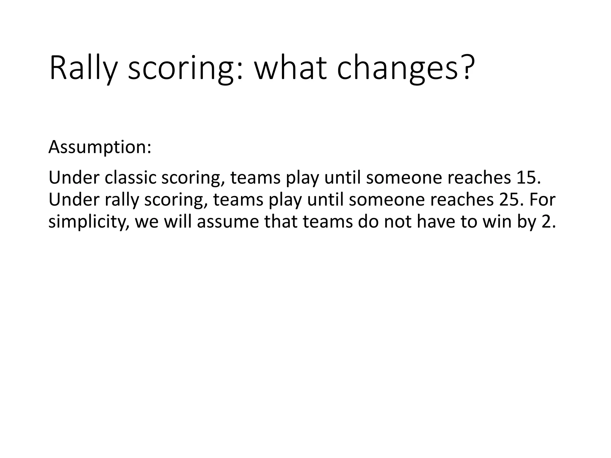 Rally scoring: what changes?
Assumption:
Under classic scoring, teams play until someone reaches 15.
Under rally scoring, teams play until someone reaches 25. For
simplicity, we will assume that teams do not have to win by 2.
 