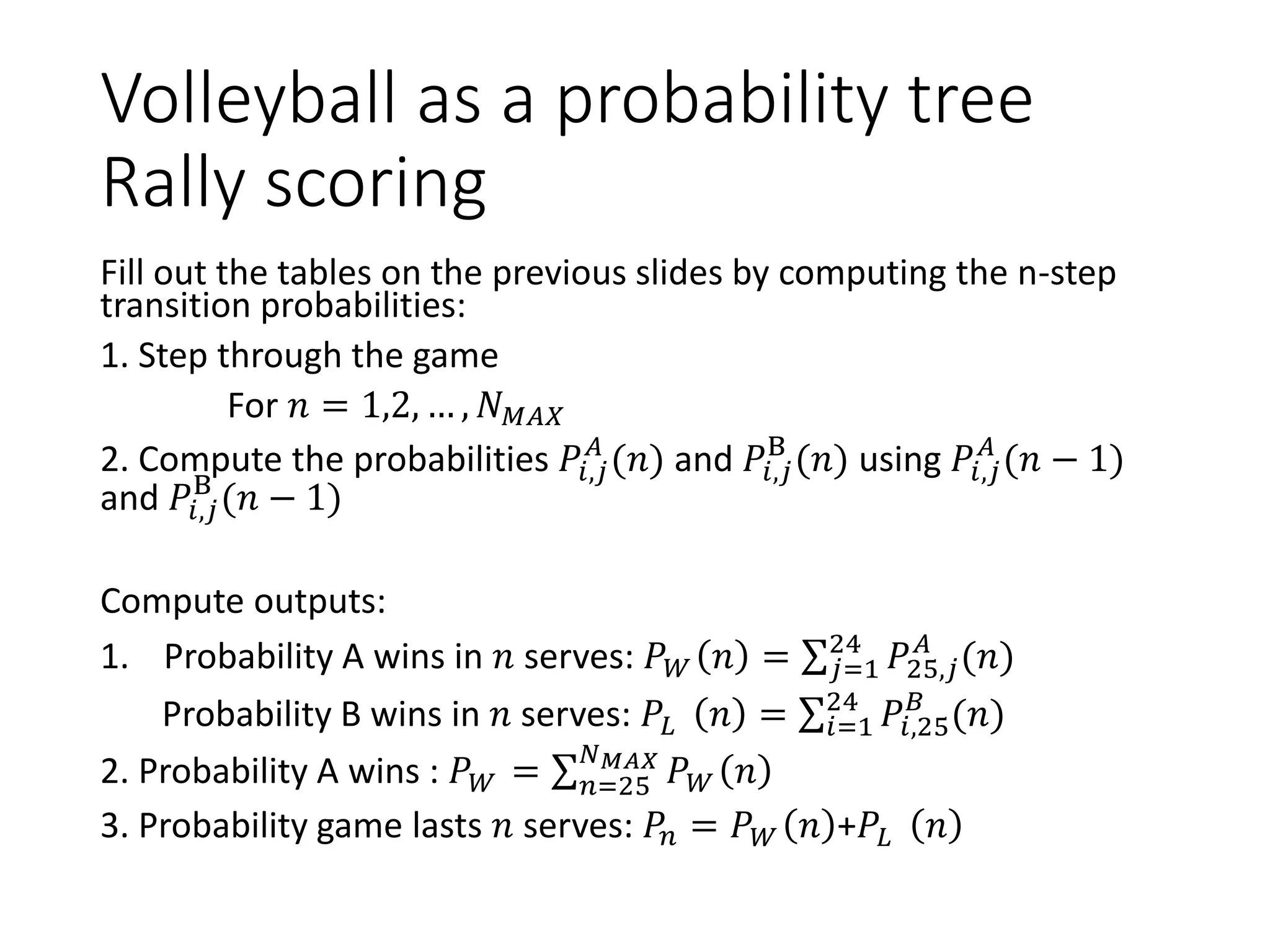 Volleyball as a probability tree
Rally scoring
Fill out the tables on the previous slides by computing the n-step
transition probabilities:
1. Step through the game
For 𝑛 = 1,2, … , 𝑁 𝑀𝐴𝑋
2. Compute the probabilities 𝑃𝑖,𝑗
𝐴
(𝑛) and 𝑃𝑖,𝑗
B
(𝑛) using 𝑃𝑖,𝑗
𝐴
(𝑛 − 1)
and 𝑃𝑖,𝑗
B
(𝑛 − 1)
Compute outputs:
1. Probability A wins in 𝑛 serves: 𝑃 𝑊 𝑛 = σ 𝑗=1
24
𝑃25,𝑗
𝐴
(𝑛)
Probability B wins in 𝑛 serves: 𝑃𝐿 𝑛 = σ𝑖=1
24
𝑃𝑖,25
𝐵
(𝑛)
2. Probability A wins : 𝑃 𝑊 = σ 𝑛=25
𝑁 𝑀𝐴𝑋
𝑃 𝑊 𝑛
3. Probability game lasts 𝑛 serves: 𝑃𝑛 = 𝑃 𝑊 𝑛 +𝑃𝐿 𝑛
 