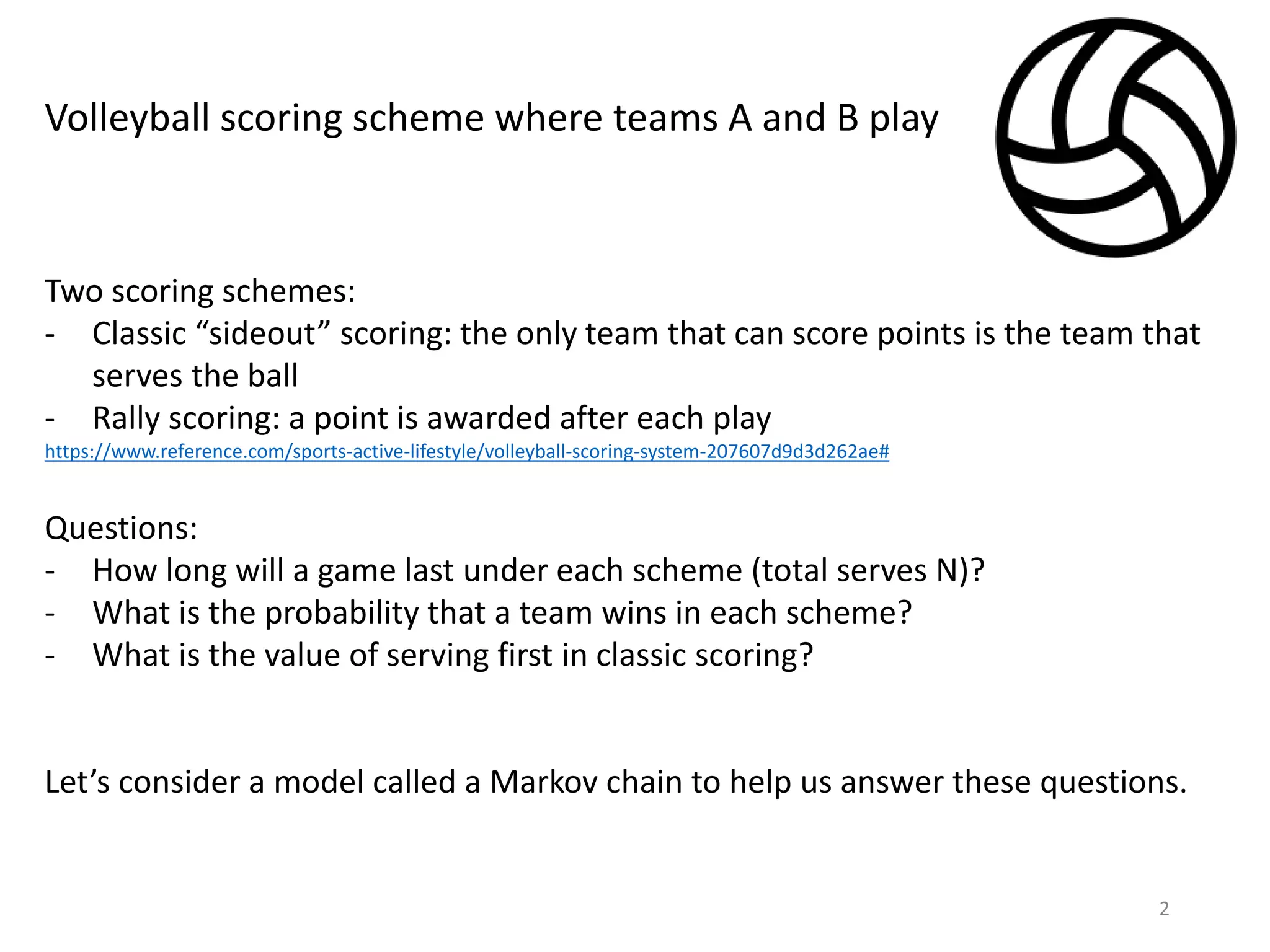 2
Volleyball scoring scheme where teams A and B play
Two scoring schemes:
- Classic “sideout” scoring: the only team that can score points is the team that
serves the ball
- Rally scoring: a point is awarded after each play
https://www.reference.com/sports-active-lifestyle/volleyball-scoring-system-207607d9d3d262ae#
Questions:
- How long will a game last under each scheme (total serves N)?
- What is the probability that a team wins in each scheme?
- What is the value of serving first in classic scoring?
Let’s consider a model called a Markov chain to help us answer these questions.
 