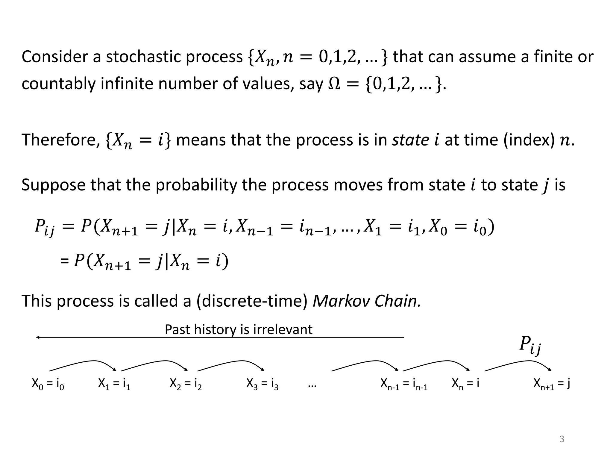 3
Consider a stochastic process {𝑋 𝑛, 𝑛 = 0,1,2, … } that can assume a finite or
countably infinite number of values, say Ω = {0,1,2, … }.
Therefore, {𝑋 𝑛 = 𝑖} means that the process is in state 𝑖 at time (index) 𝑛.
Suppose that the probability the process moves from state 𝑖 to state 𝑗 is
𝑃𝑖𝑗 = 𝑃(𝑋 𝑛+1 = 𝑗|𝑋 𝑛 = 𝑖, 𝑋 𝑛−1 = 𝑖 𝑛−1, … , 𝑋1 = 𝑖1, 𝑋0 = 𝑖0)
= 𝑃(𝑋 𝑛+1 = 𝑗|𝑋 𝑛 = 𝑖)
This process is called a (discrete-time) Markov Chain.
X0 = i0 X1 = i1 X2 = i2 X3 = i3 … Xn = i Xn+1 = j
𝑃𝑖𝑗
Xn-1 = in-1
Past history is irrelevant
 