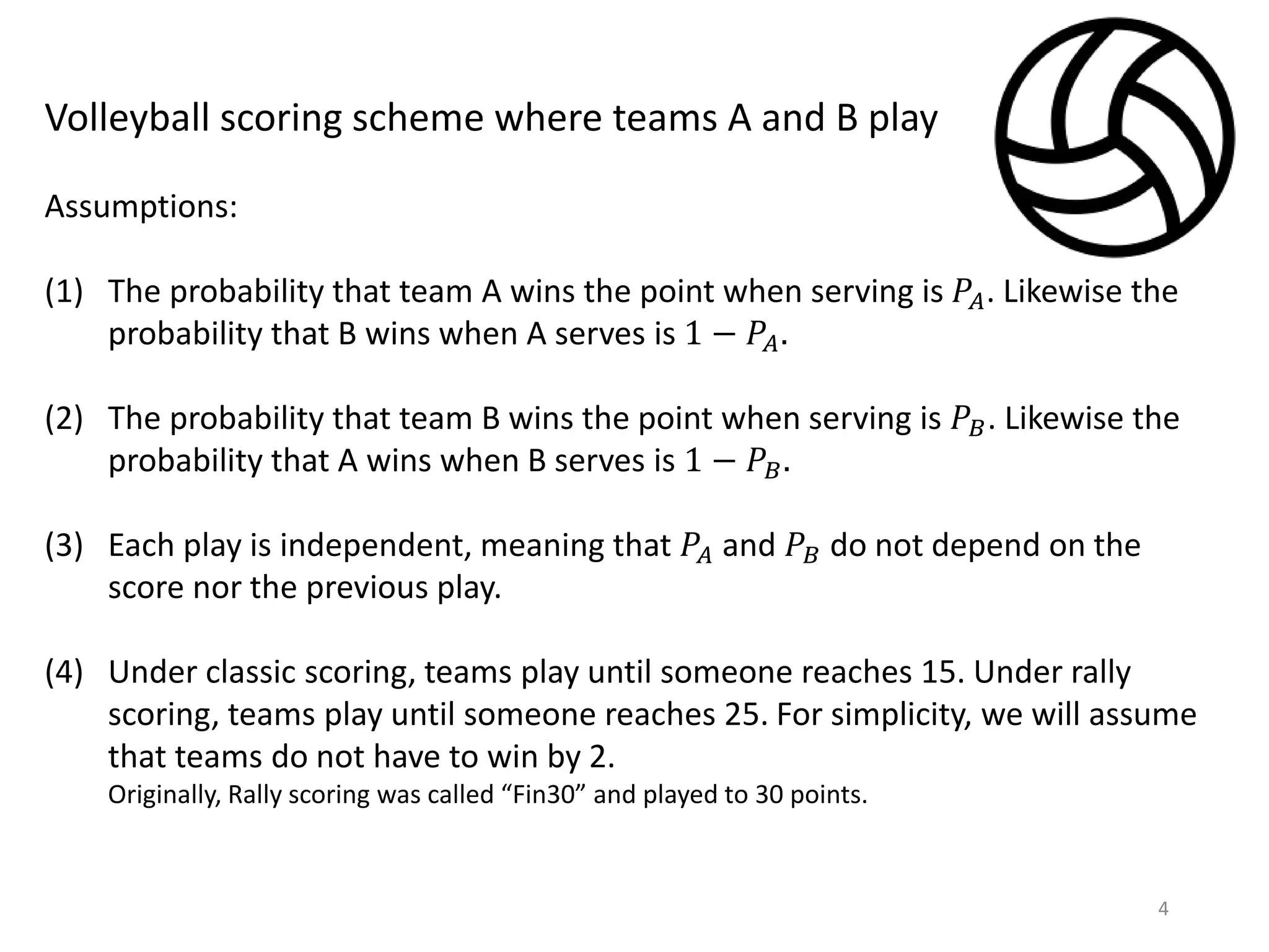 4
Volleyball scoring scheme where teams A and B play
Assumptions:
(1) The probability that team A wins the point when serving is 𝑃𝐴. Likewise the
probability that B wins when A serves is 1 − 𝑃𝐴.
(2) The probability that team B wins the point when serving is 𝑃𝐵. Likewise the
probability that A wins when B serves is 1 − 𝑃𝐵.
(3) Each play is independent, meaning that 𝑃𝐴 and 𝑃𝐵 do not depend on the
score nor the previous play.
(4) Under classic scoring, teams play until someone reaches 15. Under rally
scoring, teams play until someone reaches 25. For simplicity, we will assume
that teams do not have to win by 2.
Originally, Rally scoring was called “Fin30” and played to 30 points.
 