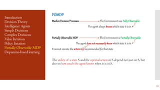Introduction
DecisionTheory
Intelligence Agents
Simple Decisions
Complex Decisions
Value Iteration
Policy Iteration
Partially Observable MDP
Dopamine-based learning
POMDP
Markov DecisionProcesses The Environment was FullyObservable
The agent always knowswhich state it is in
PartiallyObservableMDP The Environment is PartiallyObservable
The agent doesnot necessarilyknowwhich state it is in
It cannot execute the actionπ(s)recommended for that state
The utility of a state S and the optimal action in S depend not just on S, but
also on how much the agent knows when it is in S.
12
 