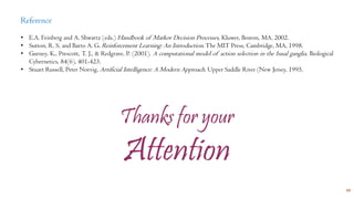 17
Reference
• E.A. Feinberg and A. Shwartz (eds.) Handbook of Markov Decision Processes, Kluwer, Boston, MA, 2002.
• Sutton, R. S. and Barto A. G. Reinforcement Learning: An Introduction. The MIT Press, Cambridge, MA, 1998.
• Gurney, K., Prescott, T. J., & Redgrave, P. (2001). A computational model of action selection in the basal ganglia. Biological
Cybernetics, 84(6), 401-423.
• Stuart Russell, Peter Norvig, Artificial Intelligence: A Modern Approach. Upper Saddle River (New Jersey, 1995.
Thanks for your
Attention
 