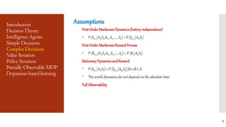 Introduction
DecisionTheory
Intelligence Agents
Simple Decisions
Complex Decisions
Value Iteration
Policy Iteration
Partially Observable MDP
Dopamine-based learning
Assumptions
First-OrderMarkovianDynamics(historyindependence)
 P (St+1|At,St,At-1,St-1,..., S0) = P (St+1|At,St)
First-OrderMarkovianRewardProcess
 P (Rt+1|At,St,At-1,St-1,..., S0) = P (Rt|At,St)
StationaryDynamicsandReward
 P (St+1|At,St) = P (Sk+1|Ak,Sk) for all t, k
 The world dynamics do not depend on the absolute time
FullObservability
8
 