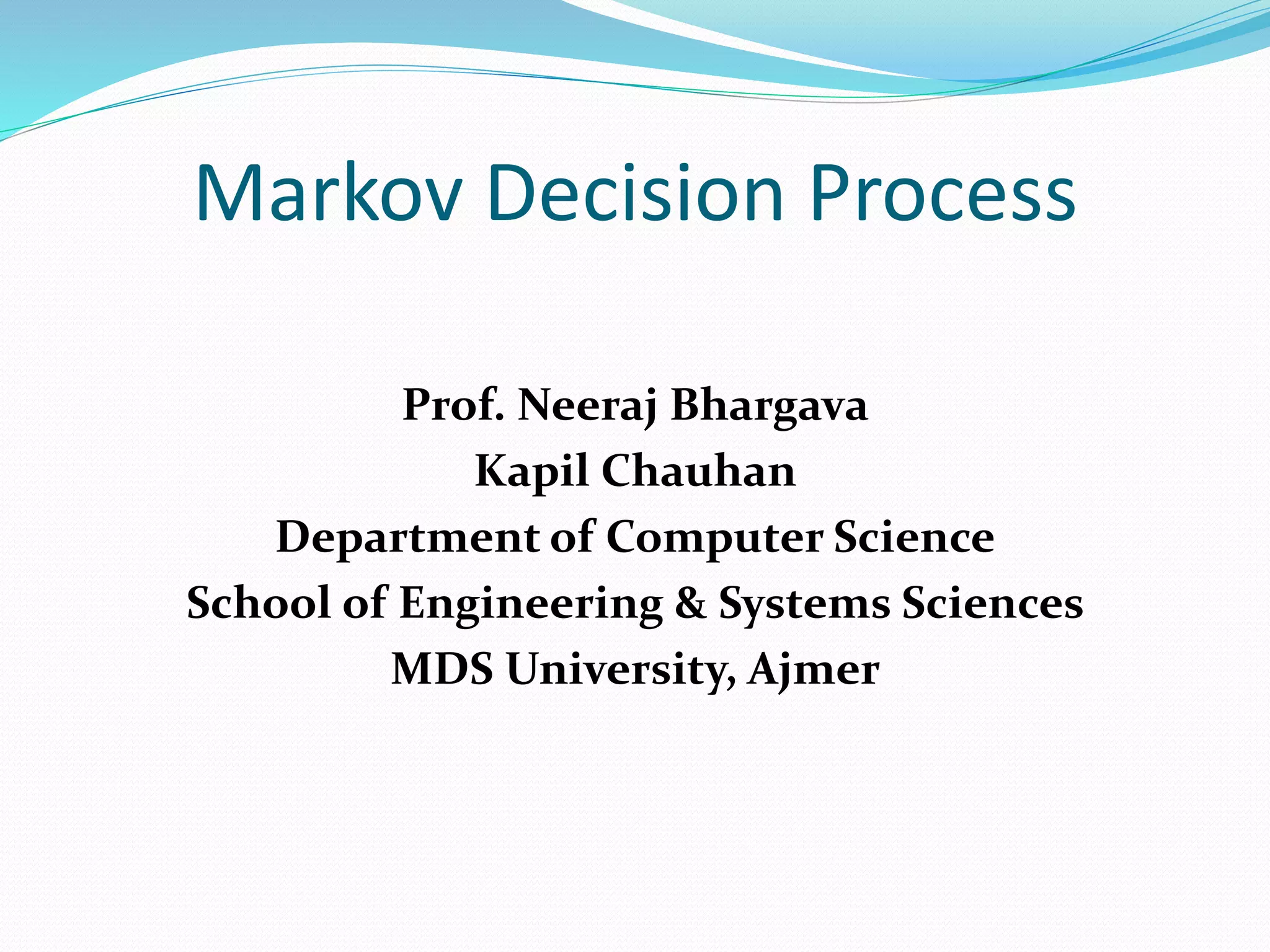 Markov Decision Process
Prof. Neeraj Bhargava
Kapil Chauhan
Department of Computer Science
School of Engineering & Systems Sciences
MDS University, Ajmer
 
